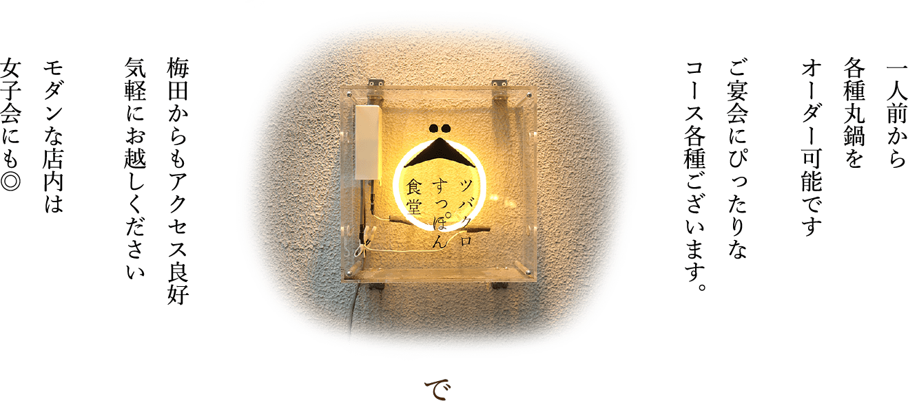 一人前から各種丸鍋をオーダー可能です。ご宴会にぴったりなコース各種ございます。梅田からもアクセス良好お気軽にお越しください。モダンな店内は女子会にもおすすめ